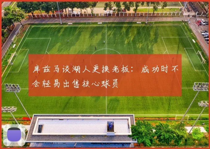库兹马谈湖人更换老板：成功时不会轻易出售核心球员